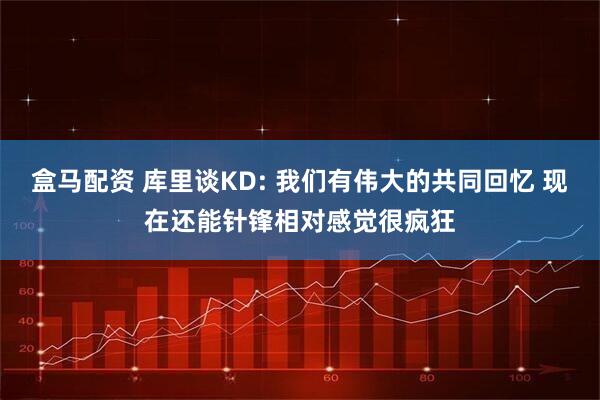 盒马配资 库里谈KD: 我们有伟大的共同回忆 现在还能针锋相对感觉很疯狂