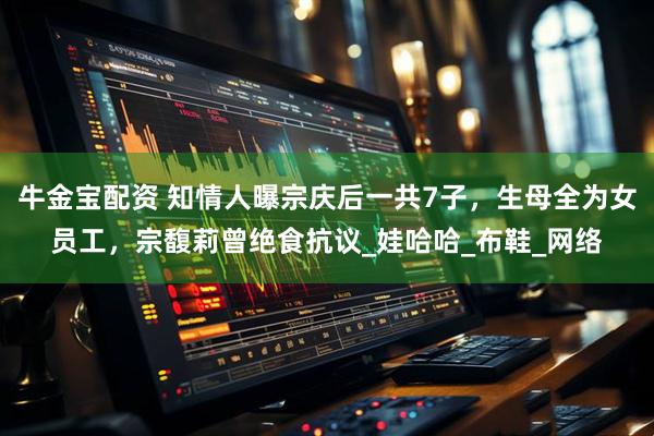 牛金宝配资 知情人曝宗庆后一共7子，生母全为女员工，宗馥莉曾绝食抗议_娃哈哈_布鞋_网络