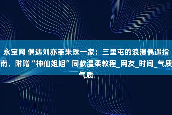永宝网 偶遇刘亦菲朱珠一家：三里屯的浪漫偶遇指南，附赠“神仙姐姐”同款温柔教程_网友_时间_气质